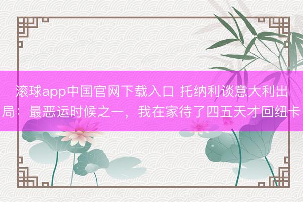 滚球app中国官网下载入口 托纳利谈意大利出局：最恶运时候之一，我在家待了四五天才回纽卡