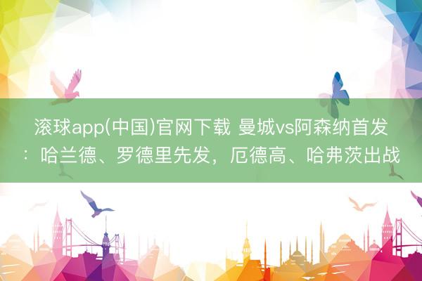 滚球app(中国)官网下载 曼城vs阿森纳首发：哈兰德、罗德里先发，厄德高、哈弗茨出战