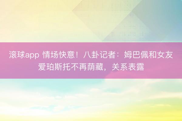 滚球app 情场快意！八卦记者：姆巴佩和女友爱珀斯托不再荫藏，关系表露