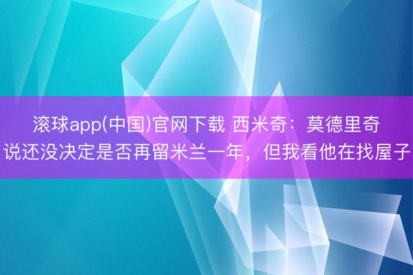 滚球app(中国)官网下载 西米奇：莫德里奇说还没决定是否再留米兰一年，但我看他在找屋子