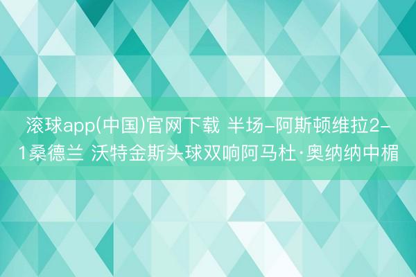 滚球app(中国)官网下载 半场-阿斯顿维拉2-1桑德兰 沃特金斯头球双响阿马杜·奥纳纳中楣
