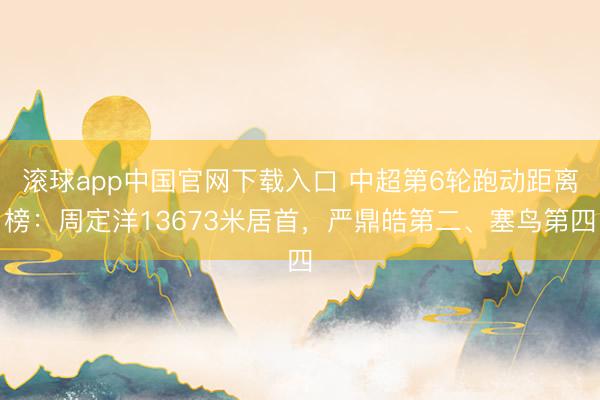 滚球app中国官网下载入口 中超第6轮跑动距离榜：周定洋13673米居首，严鼎皓第二、塞鸟第四