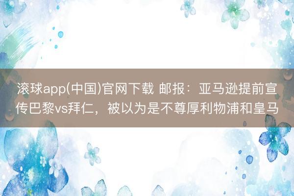 滚球app(中国)官网下载 邮报：亚马逊提前宣传巴黎vs拜仁，被以为是不尊厚利物浦和皇马