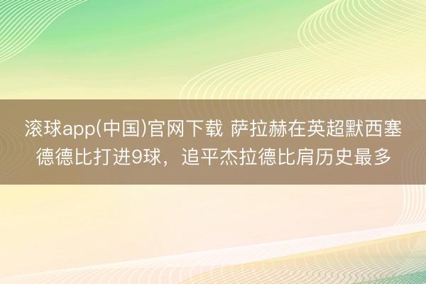 滚球app(中国)官网下载 萨拉赫在英超默西塞德德比打进9球，追平杰拉德比肩历史最多