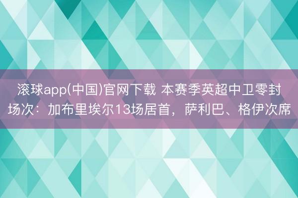 滚球app(中国)官网下载 本赛季英超中卫零封场次：加布里埃尔13场居首，萨利巴、格伊次席