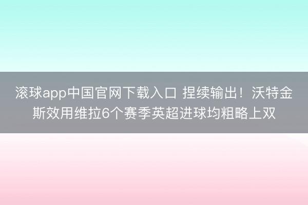 滚球app中国官网下载入口 捏续输出！沃特金斯效用维拉6个赛季英超进球均粗略上双
