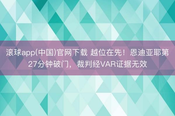 滚球app(中国)官网下载 越位在先！恩迪亚耶第27分钟破门，裁判经VAR证据无效