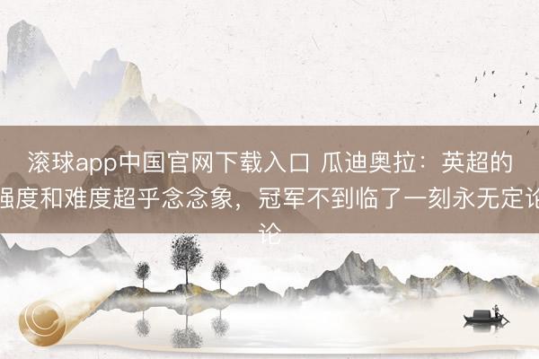滚球app中国官网下载入口 瓜迪奥拉：英超的强度和难度超乎念念象，冠军不到临了一刻永无定论
