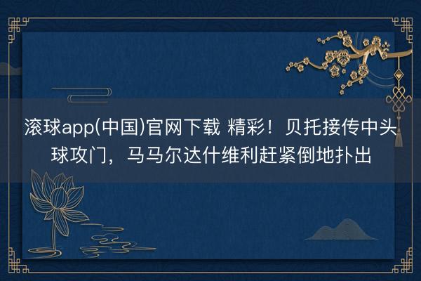 滚球app(中国)官网下载 精彩！贝托接传中头球攻门，马马尔达什维利赶紧倒地扑出
