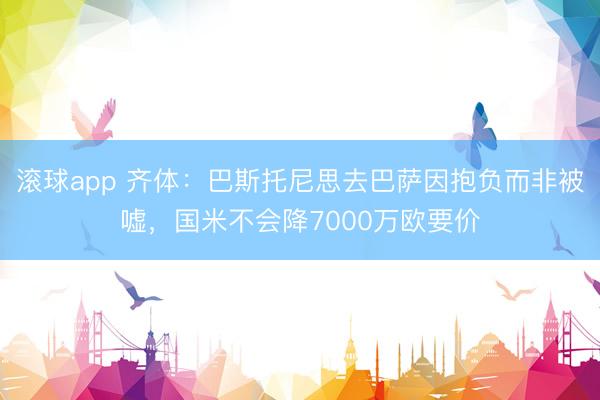 滚球app 齐体：巴斯托尼思去巴萨因抱负而非被嘘，国米不会降7000万欧要价