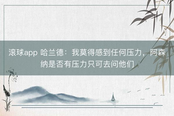 滚球app 哈兰德：我莫得感到任何压力，阿森纳是否有压力只可去问他们
