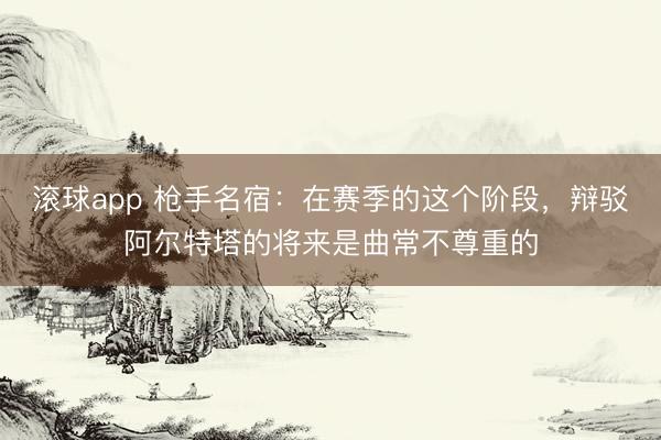 滚球app 枪手名宿：在赛季的这个阶段，辩驳阿尔特塔的将来是曲常不尊重的