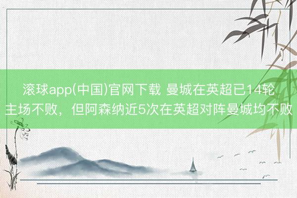 滚球app(中国)官网下载 曼城在英超已14轮主场不败，但阿森纳近5次在英超对阵曼城均不败
