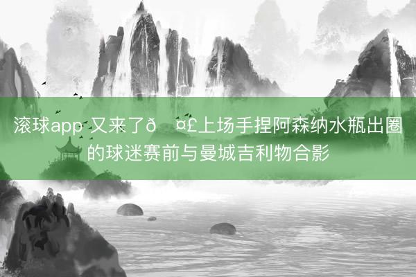 滚球app 又来了🤣上场手捏阿森纳水瓶出圈的球迷赛前与曼城吉利物合影