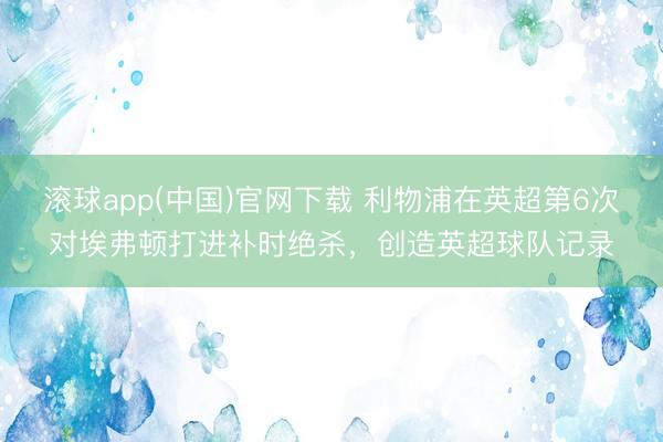 滚球app(中国)官网下载 利物浦在英超第6次对埃弗顿打进补时绝杀，创造英超球队记录