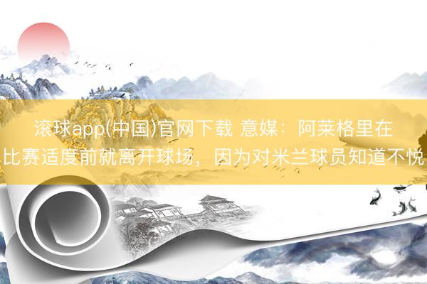滚球app(中国)官网下载 意媒：阿莱格里在比赛适度前就离开球场，因为对米兰球员知道不悦
