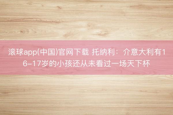 滚球app(中国)官网下载 托纳利：介意大利有16-17岁的小孩还从未看过一场天下杯