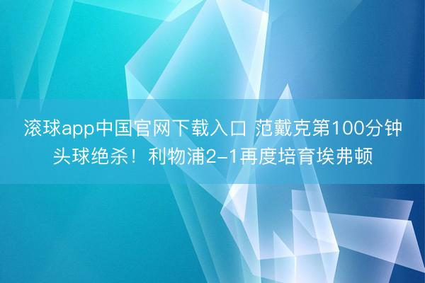 滚球app中国官网下载入口 范戴克第100分钟头球绝杀！利物浦2-1再度培育埃弗顿