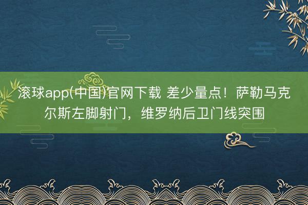 滚球app(中国)官网下载 差少量点！萨勒马克尔斯左脚射门，维罗纳后卫门线突围