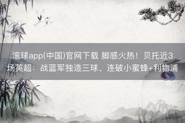 滚球app(中国)官网下载 脚感火热！贝托近3场英超：战蓝军独造三球、连破小蜜蜂+利物浦