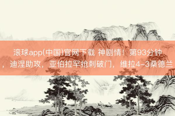 滚球app(中国)官网下载 神剧情！第93分钟，迪涅助攻，亚伯拉罕抢刺破门，维拉4-3桑德兰