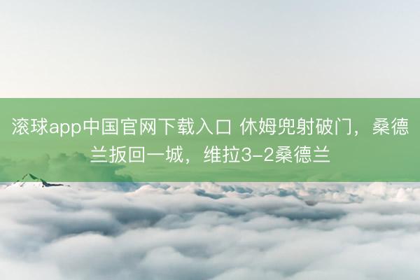 滚球app中国官网下载入口 休姆兜射破门，桑德兰扳回一城，维拉3-2桑德兰
