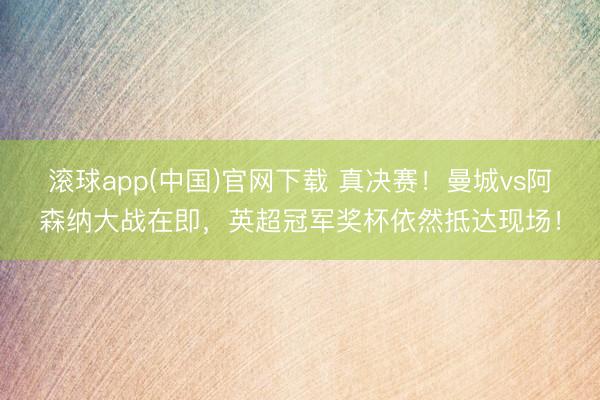 滚球app(中国)官网下载 真决赛！曼城vs阿森纳大战在即，英超冠军奖杯依然抵达现场！