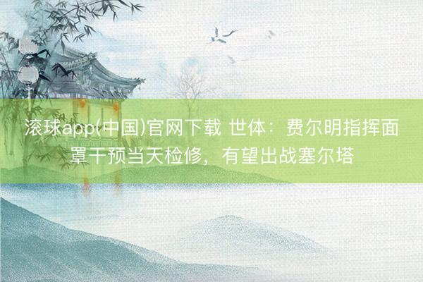 滚球app(中国)官网下载 世体：费尔明指挥面罩干预当天检修，有望出战塞尔塔