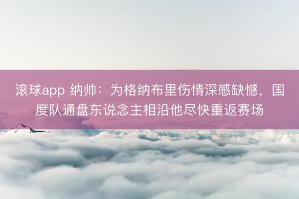 滚球app 纳帅：为格纳布里伤情深感缺憾，国度队通盘东说念主相沿他尽快重返赛场
