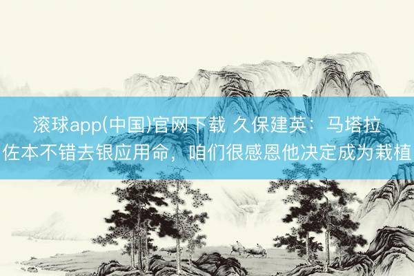 滚球app(中国)官网下载 久保建英：马塔拉佐本不错去银应用命，咱们很感恩他决定成为栽植