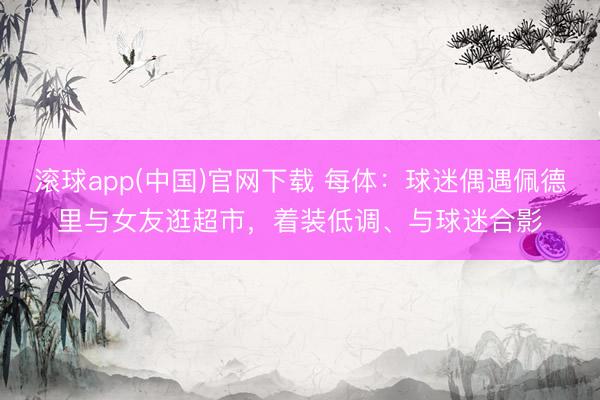滚球app(中国)官网下载 每体：球迷偶遇佩德里与女友逛超市，着装低调、与球迷合影