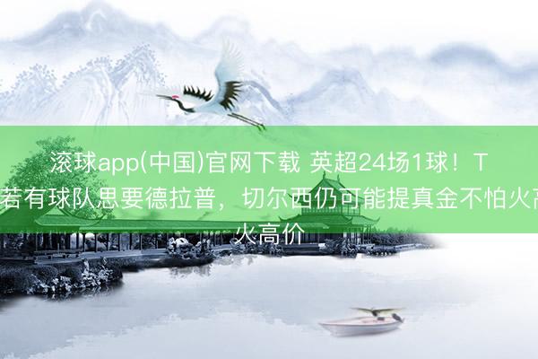 滚球app(中国)官网下载 英超24场1球！TA：若有球队思要德拉普，切尔西仍可能提真金不怕火高价