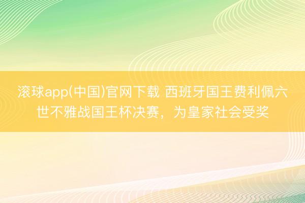 滚球app(中国)官网下载 西班牙国王费利佩六世不雅战国王杯决赛，为皇家社会受奖