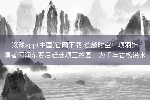 滚球app(中国)官网下载 逾越时空！项羽饰演者何润东赛后赶赴项王故园，为千年古槐浇水