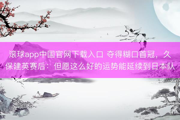 滚球app中国官网下载入口 夺得糊口首冠，久保建英赛后：但愿这么好的运势能延续到日本队
