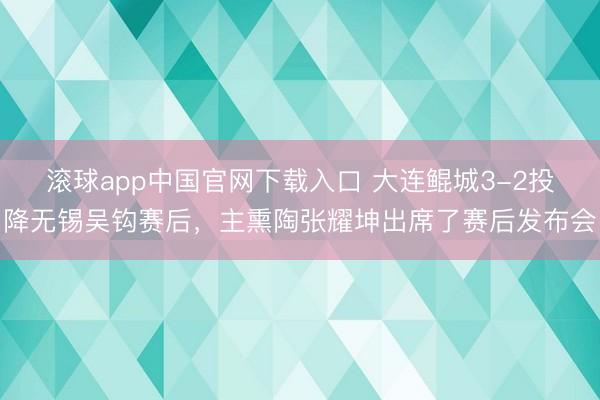 滚球app中国官网下载入口 大连鲲城3-2投降无锡吴钩赛后，主熏陶张耀坤出席了赛后发布会