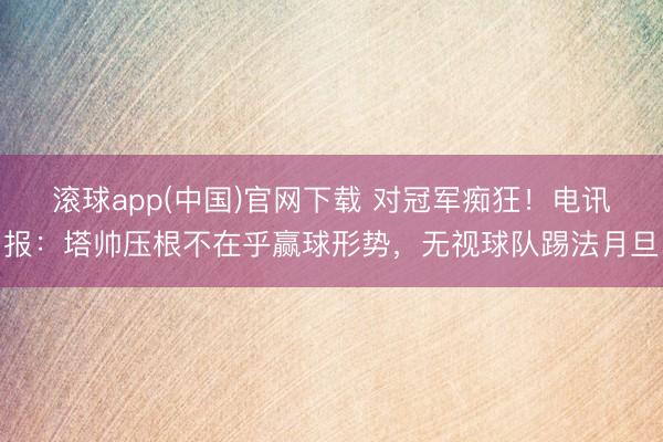 滚球app(中国)官网下载 对冠军痴狂！电讯报：塔帅压根不在乎赢球形势，无视球队踢法月旦