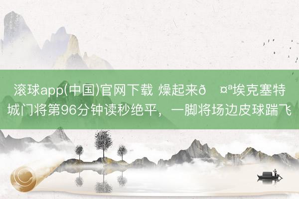 滚球app(中国)官网下载 燥起来🤪埃克塞特城门将第96分钟读秒绝平，一脚将场边皮球踹飞