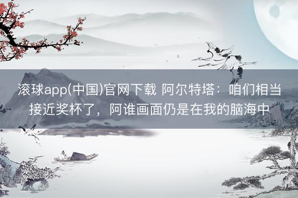 滚球app(中国)官网下载 阿尔特塔：咱们相当接近奖杯了，阿谁画面仍是在我的脑海中