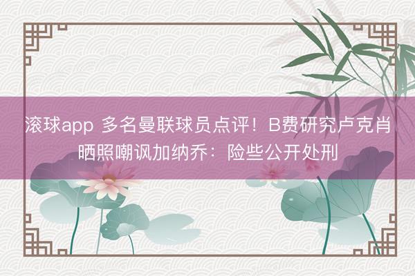 滚球app 多名曼联球员点评！B费研究卢克肖晒照嘲讽加纳乔：险些公开处刑