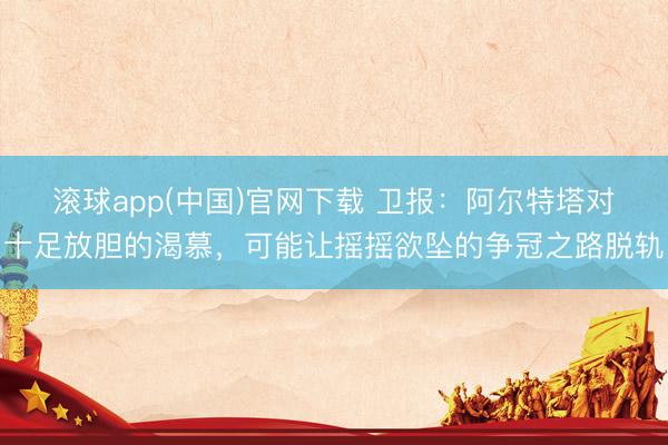滚球app(中国)官网下载 卫报：阿尔特塔对十足放胆的渴慕，可能让摇摇欲坠的争冠之路脱轨