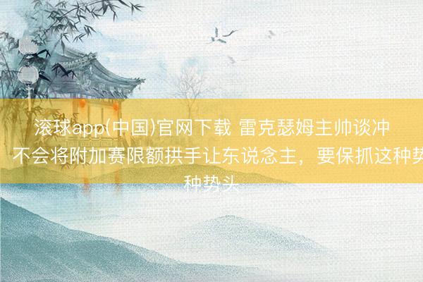 滚球app(中国)官网下载 雷克瑟姆主帅谈冲超：不会将附加赛限额拱手让东说念主，要保抓这种势头