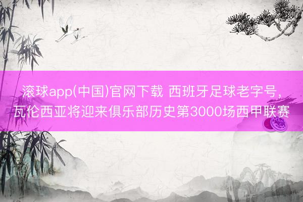 滚球app(中国)官网下载 西班牙足球老字号，瓦伦西亚将迎来俱乐部历史第3000场西甲联赛