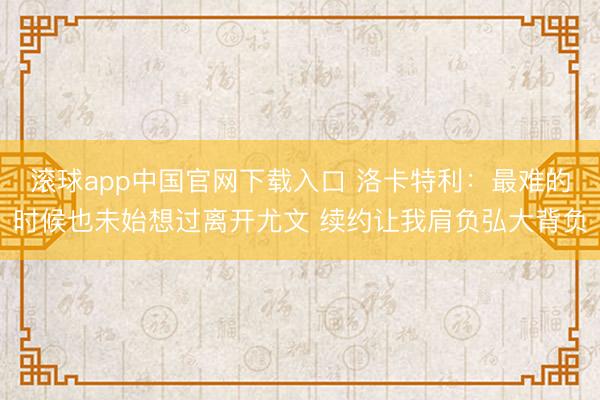 滚球app中国官网下载入口 洛卡特利：最难的时候也未始想过离开尤文 续约让我肩负弘大背负