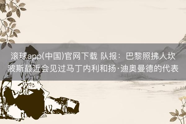滚球app(中国)官网下载 队报：巴黎照拂人坎波斯最近会见过马丁内利和扬·迪奥曼德的代表