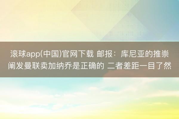 滚球app(中国)官网下载 邮报：库尼亚的推崇阐发曼联卖加纳乔是正确的 二者差距一目了然