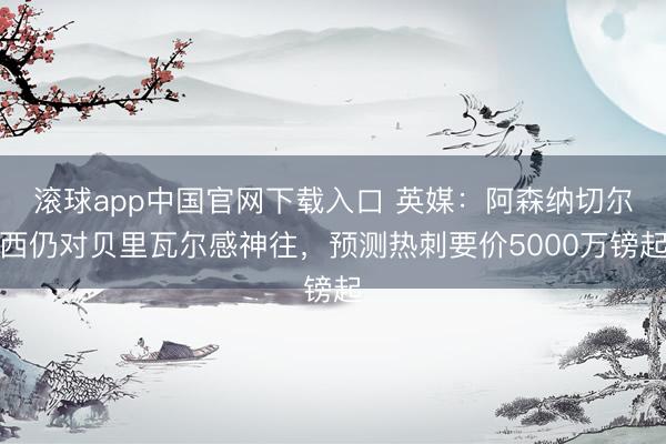 滚球app中国官网下载入口 英媒：阿森纳切尔西仍对贝里瓦尔感神往，预测热刺要价5000万镑起