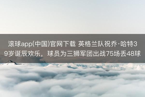 滚球app(中国)官网下载 英格兰队祝乔·哈特39岁诞辰欢乐，球员为三狮军团出战75场丢48球
