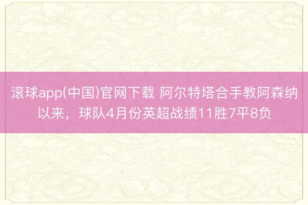 滚球app(中国)官网下载 阿尔特塔合手教阿森纳以来，球队4月份英超战绩11胜7平8负