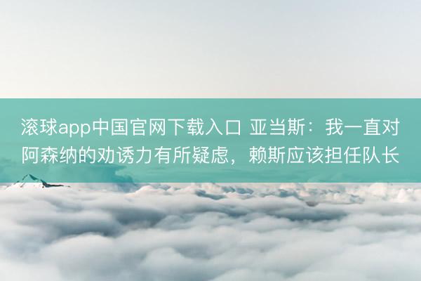 滚球app中国官网下载入口 亚当斯：我一直对阿森纳的劝诱力有所疑虑，赖斯应该担任队长